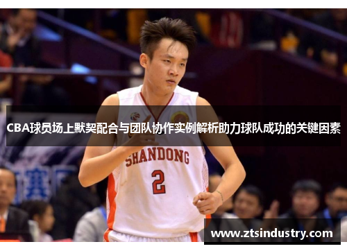 CBA球员场上默契配合与团队协作实例解析助力球队成功的关键因素